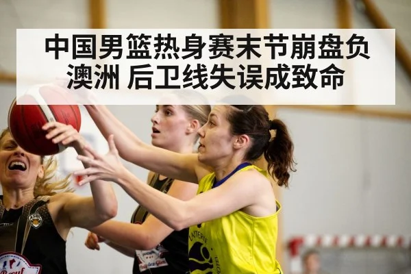 中国男篮热身赛末节崩盘负澳洲 后卫线失误成致命