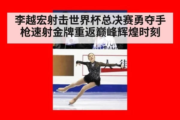 李越宏射击世界杯总决赛勇夺手枪速射金牌重返巅峰辉煌时刻