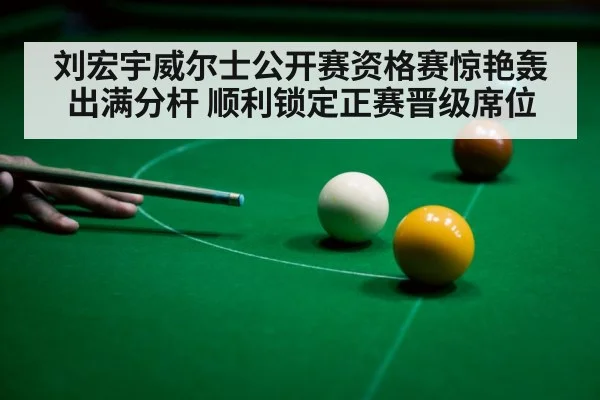 刘宏宇威尔士公开赛资格赛惊艳轰出满分杆 顺利锁定正赛晋级席位
